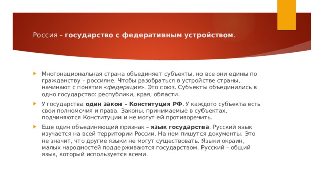 Россия –  государство с федеративным устройством . Многонациональная страна объединяет субъекты, но все они едины по гражданству – россияне. Чтобы разобраться в устройстве страны, начинают с понятия « федерация ». Это союз. Субъекты объединились в одно государство: республики, края, области. У государства  один закон – Конституция РФ . У каждого субъекта есть свои полномочия и права. Законы, принимаемые в субъектах, подчиняются Конституции и не могут ей противоречить. Еще один объединяющий признак –  язык государства . Русский язык изучается на всей территории России. На нем пишутся документы. Это не значит, что другие языки не могут существовать. Языки окраин, малых народностей поддерживаются государством. Русский – общий язык, который используется всеми. 