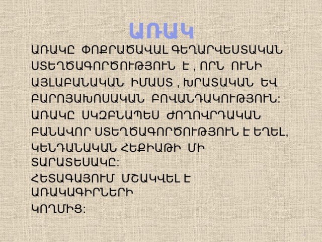 ԱՌԱԿ ԱՌԱԿԸ ՓՈՔՐԱԾԱՎԱԼ ԳԵՂԱՐՎԵՍՏԱԿԱՆ ՍՏԵՂԾԱԳՈՐԾՈՒԹՅՈՒՆ Է , ՈՐՆ ՈՒՆԻ ԱՅԼԱԲԱՆԱԿԱՆ ԻՄԱՍՏ , ԽՐԱՏԱԿԱՆ ԵՎ ԲԱՐՈՅԱԽՈՍԱԿԱՆ ԲՈՎԱՆԴԱԿՈՒԹՅՈՒՆ: ԱՌԱԿԸ ՍԿԶԲՆԱՊԵՍ ԺՈՂՈՎՐԴԱԿԱՆ ԲԱՆԱՎՈՐ ՍՏԵՂԾԱԳՈՐԾՈՒԹՅՈՒՆ Է ԵՂԵԼ, ԿԵՆԴԱՆԱԿԱՆ ՀԵՔԻԱԹԻ ՄԻ ՏԱՐԱՏԵՍԱԿԸ: ՀԵՏԱԳԱՅՈՒՄ ՄՇԱԿՎԵԼ Է ԱՌԱԿԱԳԻՐՆԵՐԻ ԿՈՂՄԻՑ:  