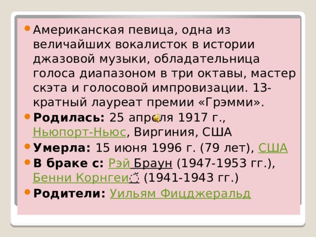 Американская певица, одна из величайших вокалисток в истории джазовой музыки, обладательница голоса диапазоном в три октавы, мастер скэта и голосовой импровизации. 13-кратный лауреат премии «Грэмми». Родилась:  25 апреля 1917 г.,  Ньюпорт-Ньюс , Виргиния, США Умерла:  15 июня 1996 г. (79 лет),  США В браке с:  Рэй Браун  (1947-1953 гг.),  Бенни  Корнгеи ̆  (1941-1943 гг.) Родители:  Уильям Фицджеральд 