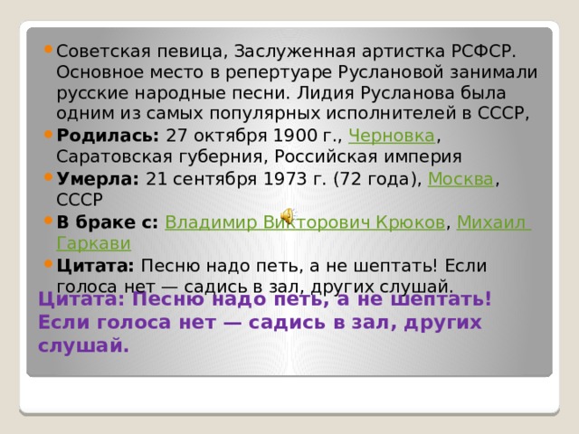 Советская певица, Заслуженная артистка РСФСР. Основное место в репертуаре Руслановой занимали русские народные песни. Лидия Русланова была одним из самых популярных исполнителей в СССР, Родилась:  27 октября 1900 г.,  Черновка , Саратовская губерния, Российская империя Умерла:  21 сентября 1973 г. (72 года),  Москва , СССР В браке с:  Владимир Викторович Крюков ,  Михаил Гаркави Цитата:  Песню надо петь, а не шептать! Если голоса нет — садись в зал, других слушай. Цитата: Песню надо петь, а не шептать! Если голоса нет — садись в зал, других слушай.   