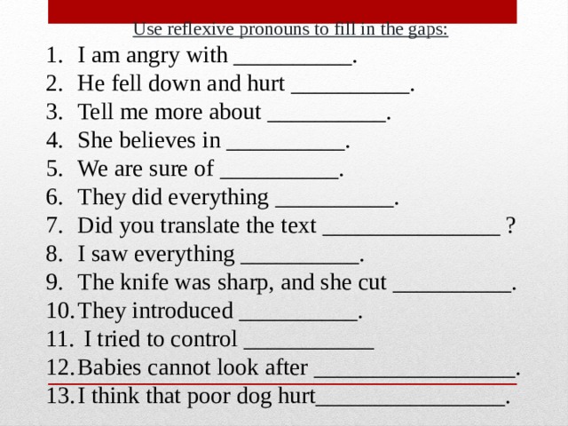 Use reflexive pronouns to fill in the gaps: I am angry with __________. He fell down and hurt __________. Tell me more about __________. She believes in __________. We are sure of __________. They did everything __________. Did you translate the text _______________ ? I saw everything __________. The knife was sharp, and she cut __________. They introduced __________.  I tried to control ___________ Babies cannot look after _________________. I think that poor dog hurt________________. 