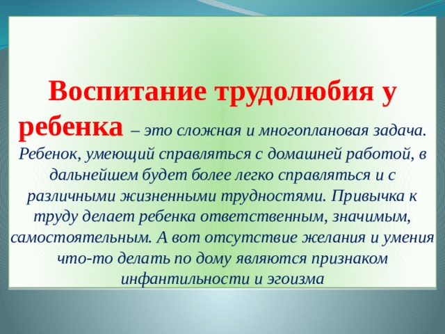 Воспитание трудолюбия у ребенка – это сложная и многоплановая задача. Ребенок, умеющий справляться с домашней работой, в дальнейшем будет более легко справляться и с различными жизненными трудностями. Привычка к труду делает ребенка ответственным, значимым, самостоятельным. А вот отсутствие желания и умения что-то делать по дому являются признаком инфантильности и эгоизма 