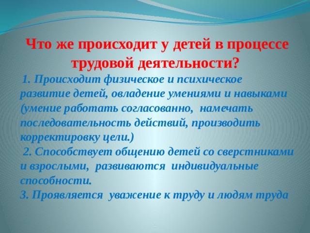 Что же происходит у детей в процессе трудовой деятельности?   1. Происходит физическое и психическое развитие детей, овладение умениями и навыками (умение работать согласованно, намечать последовательность действий, производить корректировку цели.)  2. Способствует общению детей со сверстниками и взрослыми, развиваются индивидуальные способности. 3. Проявляется уважение к труду и людям труда 