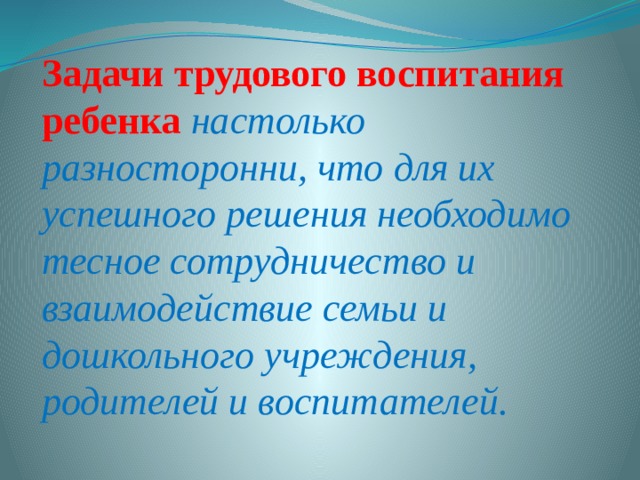 Задачи трудового воспитания ребенка настолько разносторонни, что для их успешного решения необходимо тесное сотрудничество и взаимодействие семьи и дошкольного учреждения, родителей и воспитателей. 