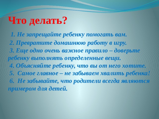 Что делать?   1. Не запрещайте ребенку помогать вам.  2. Превратите домашнюю работу в игру.  3. Еще одно очень важное правило – доверьте ребенку выполнять определенные вещи.  4. Объясняйте ребенку, что вы от него хотите.  5.  Самое главное – не забываем хвалить ребенка!  6. Не забывайте, что родители всегда являются примером для детей.   