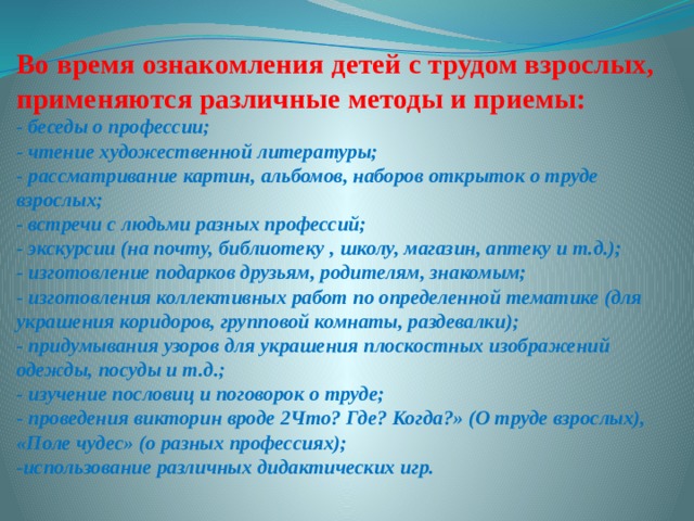 Во время ознакомления детей с трудом взрослых, применяются различные методы и приемы:  - беседы о профессии;  - чтение художественной литературы;  - рассматривание картин, альбомов, наборов открыток о труде взрослых;  - встречи с людьми разных профессий;  - экскурсии (на почту, библиотеку , школу, магазин, аптеку и т.д.);  - изготовление подарков друзьям, родителям, знакомым;  - изготовления коллективных работ по определенной тематике (для украшения коридоров, групповой комнаты, раздевалки);  - придумывания узоров для украшения плоскостных изображений одежды, посуды и т.д.;  - изучение пословиц и поговорок о труде;  - проведения викторин вроде 2Что? Где? Когда?» (О труде взрослых), «Поле чудес» (о разных профессиях);  -использование различных дидактических игр. 