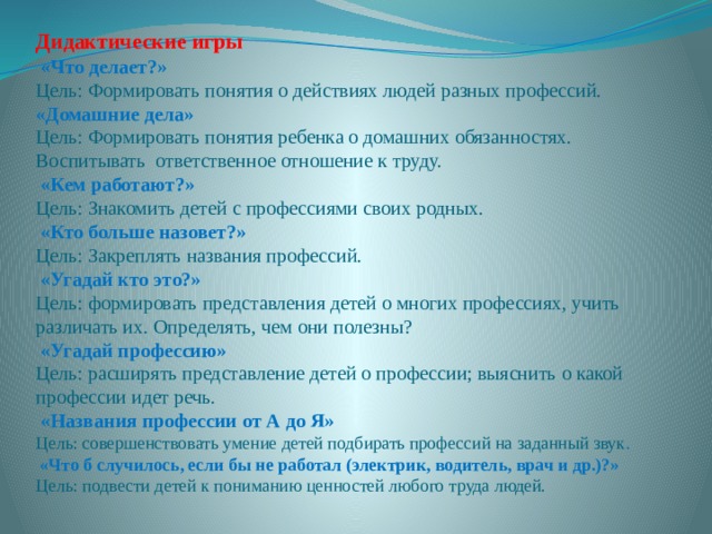 Дидактические игры  «Что делает?»  Цель: Формировать понятия о действиях людей разных профессий.   «Домашние дела»  Цель: Формировать понятия ребенка о домашних обязанностях. Воспитывать ответственное отношение к труду.  «Кем работают?»  Цель: Знакомить детей с профессиями своих родных.  «Кто больше назовет?»  Цель: Закреплять названия профессий.  «Угадай кто это?»  Цель: формировать представления детей о многих профессиях, учить различать их. Определять, чем они полезны?  «Угадай профессию»  Цель: расширять представление детей о профессии; выяснить о какой профессии идет речь.  «Названия профессии от А до Я»  Цель: совершенствовать умение детей подбирать профессий на заданный звук .  «Что б случилось, если бы не работал (электрик, водитель, врач и др.)?»  Цель: подвести детей к пониманию ценностей любого труда людей. 