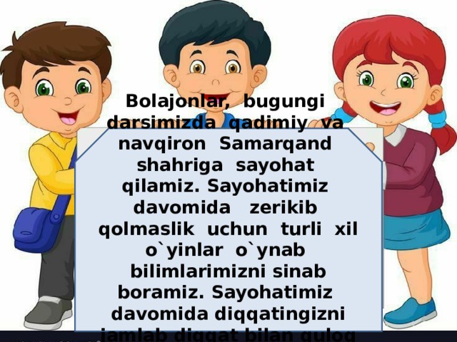 Bolajonlar, bugungi darsimizda qadimiy va navqiron Samarqand shahriga sayohat qilamiz. Sayohatimiz davomida zerikib qolmaslik uchun turli xil o`yinlar o`ynab bilimlarimizni sinab boramiz. Sayohatimiz davomida diqqatingizni jamlab diqqat bilan quloq tutib boring!  