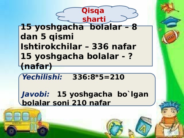 Qisqa sharti 15 yoshgacha bolalar – 8 dan 5 qismi Ishtirokchilar – 336 nafar 15 yoshgacha bolalar - ? (nafar) Yechilishi: 336:8*5=210  Javobi: 15 yoshgacha bo`lgan bolalar soni 210 nafar 