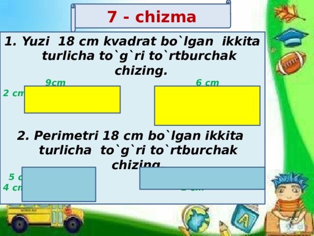 7 - chizma      Yuzi 18 cm kvadrat bo`lgan ikkita turlicha to`g`ri to`rtburchak chizing. 9cm 6 cm 2 cm 3 cm   2. Perimetri 18 cm bo`lgan ikkita turlicha to`g`ri to`rtburchak chizing. 5 cm 8 cm 4 cm 1 cm       