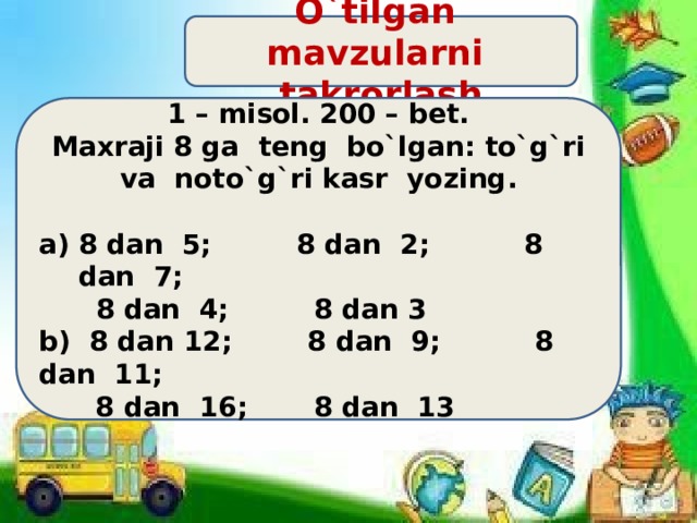 O`tilgan mavzularni takrorlash 1 – misol. 200 – bet.  Maxraji 8 ga teng bo`lgan: to`g`ri va noto`g`ri kasr yozing.  8 dan 5; 8 dan 2; 8 dan 7;  8 dan 4; 8 dan 3 b) 8 dan 12; 8 dan 9; 8 dan 11;  8 dan 16; 8 dan 13 