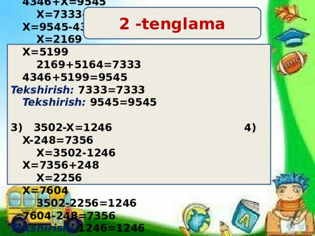 2 -tenglama  X+5164=7333 2) 4346+X=9545  X=7333-5164 X=9545-4346  X=2169 X=5199  2169+5164=7333 4346+5199=9545 Tekshirish: 7333=7333 Tekshirish: 9545=9545  3) 3502-X=1246 4) X-248=7356  X=3502-1246 X=7356+248  X=2256 X=7604  3502-2256=1246 7604-248=7356 Tekshirish: 1246=1246 Tekshirish: 7356=7356 