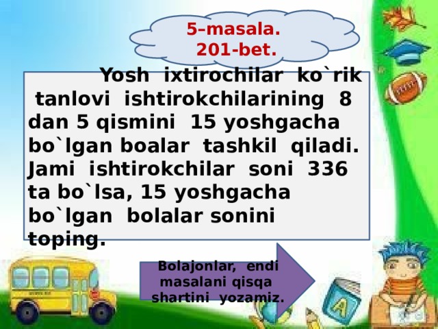 5–masala. 201-bet.  Yosh ixtirochilar ko`rik tanlovi ishtirokchilarining 8 dan 5 qismini 15 yoshgacha bo`lgan boalar tashkil qiladi. Jami ishtirokchilar soni 336 ta bo`lsa, 15 yoshgacha bo`lgan bolalar sonini toping. Bolajonlar, endi masalani qisqa shartini yozamiz. 