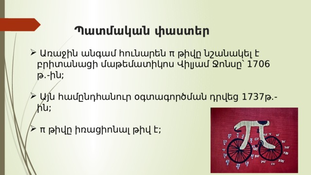  Պատմական փաստեր  Առաջին անգամ հունարեն π թիվը նշանակել է բրիտանացի մաթեմատիկոս Վիլյամ Ջոնսը՝ 1706 թ.-ին;  Այն համընդհանուր օգտագործման դրվեց 1737թ.-ին;  π թիվը իռացիոնալ թիվ է; 