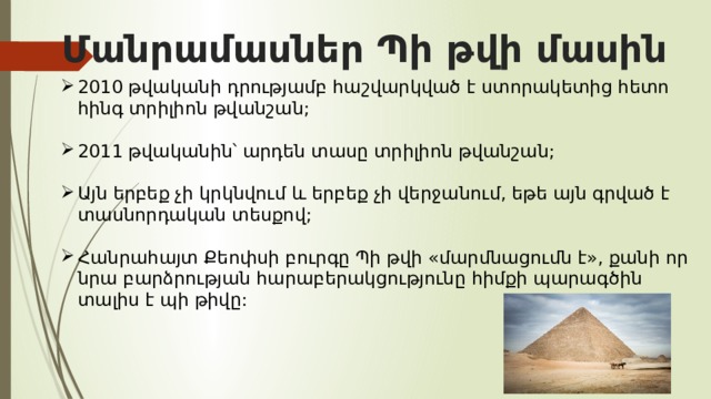 Մանրամասներ Պի թվի մասին   2010 թվականի դրությամբ հաշվարկված է ստորակետից հետո հինգ տրիլիոն թվանշան; 2011 թվականին՝ արդեն տասը տրիլիոն թվանշան; Այն երբեք չի կրկնվում և երբեք չի վերջանում, եթե այն գրված է տասնորդական տեսքով; Հանրահայտ Քեոփսի բուրգը Պի թվի «մարմնացումն է», քանի որ նրա բարձրության հարաբերակցությունը հիմքի պարագծին տալիս է պի թիվը: 
