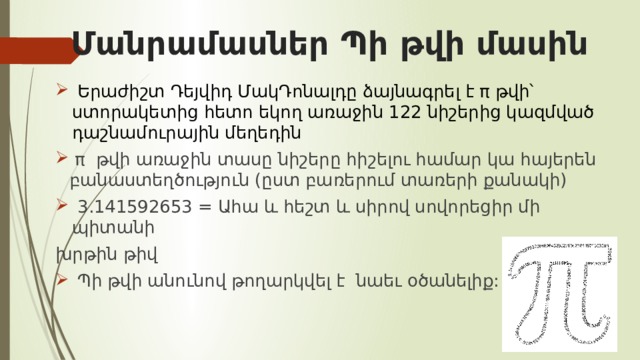 Մանրամասներ Պի թվի մասին  Երաժիշտ Դեյվիդ ՄակԴոնալդը ձայնագրել է π թվի՝ ստորակետից հետո եկող առաջին 122 նիշերից կազմված դաշնամուրային մեղեդին  π թվի առաջին տասը նիշերը հիշելու համար կա հայերեն բանաստեղծություն (ըստ բառերում տառերի քանակի)  3.141592653 = Ահա և հեշտ և սիրով սովորեցիր մի պիտանի խրթին թիվ  Պի թվի անունով թողարկվել է նաեւ օծանելիք: 