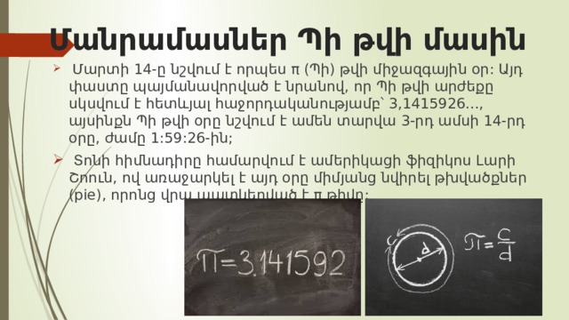 Մանրամասներ Պի թվի մասին  Մարտի 14-ը նշվում է որպես π (Պի) թվի միջազգային օր: Այդ փաստը պայմանավորված է նրանով, որ Պի թվի արժեքը սկսվում է հետևյալ հաջորդականությամբ՝ 3,1415926..., այսինքն Պի թվի օրը նշվում է ամեն տարվա 3-րդ ամսի 14-րդ օրը, ժամը 1:59:26-ին;  Տոնի հիմնադիրը համարվում է ամերիկացի ֆիզիկոս Լարի Շոուն, ով առաջարկել է այդ օրը միմյանց նվիրել թխվածքներ (pie), որոնց վրա պատկերված է π թիվը: 