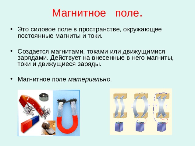 Магнитное поле . Это силовое поле в пространстве, окружающее постоянные магниты и токи. Создается магнитами, токами или движущимися зарядами. Действует на внесенные в него магниты, токи и движущиеся заряды. Магнитное поле материально . 