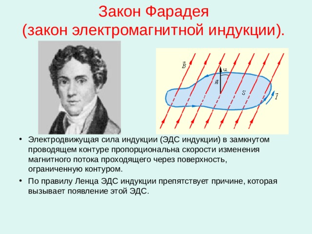 Закон Фарадея  (закон электромагнитной индукции). Электродвижущая сила индукции (ЭДС индукции) в замкнутом проводящем контуре пропорциональна скорости изменения магнитного потока проходящего через поверхность, ограниченную контуром. По правилу Ленца ЭДС индукции препятствует причине, которая вызывает появление этой ЭДС.   