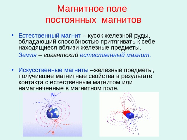 Магнитное поле  постоянных магнитов Естественный магнит – кусок железной руды, обладающий способностью притягивать к себе находящиеся вблизи железные предметы.  Земля  – гигантский естественный магнит . Искусственные магниты –железные предметы, получившие магнитные свойства в результате контакта с естественным магнитом или намагниченные в магнитном поле. 