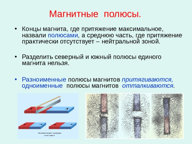 Магнитные полюсы. Концы магнита, где притяжение максимальное, назвали полюсами , а среднюю часть, где притяжение практически отсутствует – нейтральной зоной. Разделить северный и южный полюсы единого магнита нельзя.  Разноименные полюсы магнитов притягиваются,  одноименные полюсы магнитов  отталкиваются . 