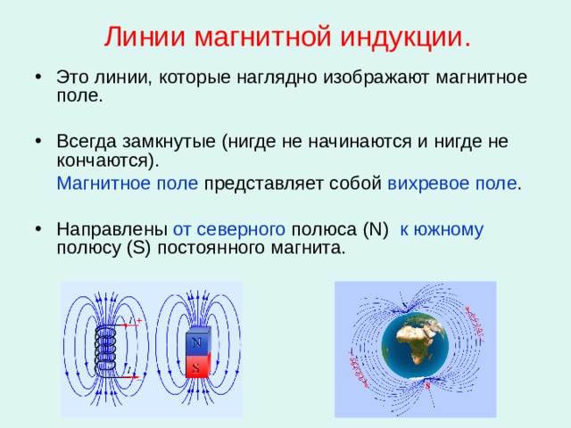 Линии магнитной индукции. Это линии, которые наглядно изображают магнитное поле. Всегда замкнутые (нигде не начинаются и нигде не кончаются).   Магнитное поле представляет собой вихревое поле . Направлены от северного полюса ( N ) к южному полюсу ( S ) постоянного магнита.  