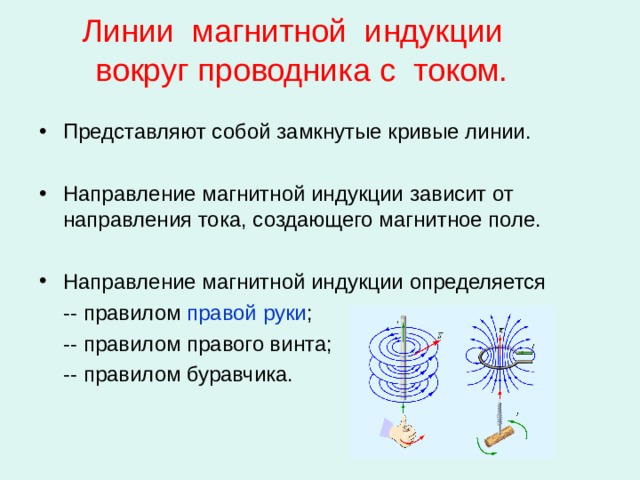 Линии магнитной индукции  вокруг проводника с током. Представляют собой замкнутые кривые линии. Направление магнитной индукции зависит от направления тока, создающего магнитное поле. Направление магнитной индукции определяется  -- правилом правой руки ;  -- правилом правого винта;  -- правилом буравчика. 
