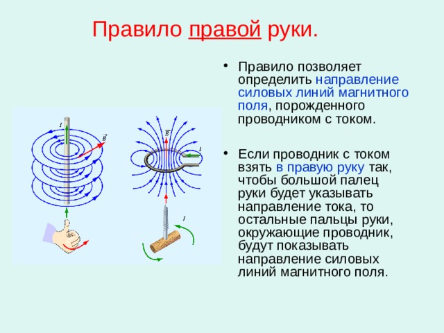 Правило правой руки. Правило позволяет определить направление силовых линий магнитного поля , порожденного проводником с током.  Если проводник с током взять в правую руку так, чтобы большой палец руки будет указывать направление тока, то остальные пальцы руки, окружающие проводник, будут показывать направление силовых линий магнитного поля. 