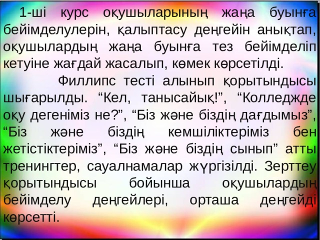    1-ші курс оқушыларының жаңа буынға бейімделулерін, қалыптасу деңгейін анықтап, оқушылардың жаңа буынға тез бейімделіп кетуіне жағдай жасалып, көмек көрсетілді.  Филлипс тесті алынып қорытындысы шығарылды. “Кел, танысайық!”, “Колледжде оқу дегеніміз не?”, “Біз және біздің дағдымыз”, “Біз және біздің кемшіліктеріміз бен жетістіктеріміз”, “Біз және біздің сынып” атты тренингтер, сауалнамалар жүргізілді. Зерттеу қорытындысы бойынша оқушылардың бейімделу деңгейлері, орташа деңгейді көрсетті. 