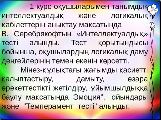  1 курс оқушыларымен танымдық интеллектуалдық және логикалық қабілеттерін анықтау мақсатында В. Серебрякофтың «Интеллектуалдық» тесті алынды. Тест қорытындысы бойынша, оқушылардың логикалық даму деңгейлерінің төмен екенін көрсетті.  Мінез-құлықтағы жағымды қасиетті қалыптастыру, дамыту, өзара әрекеттестікті жетілдіру, ұйымшылдыққа баулу мақсатында Эмоция”,  ойындары және  “Темперамент тесті” алынды. 