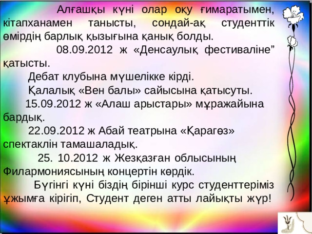  Алғашқы күні олар оқу ғимаратымен, кітапханамен танысты, сондай-ақ студенттік өмірдің барлық қызығына қанық болды.  08.09.2012 ж «Денсаулық фестиваліне” қатысты.  Дебат клубына мүшелікке кірді.  Қалалық «Вен балы» сайысына қатысуты.  15.09.2012 ж «Алаш арыстары» мұражайына бардық.  22.09.2012 ж Абай театрына «Қарагөз» спектаклін тамашаладық.  25. 10.2012 ж Жезқазған облысының Филармониясының концертін көрдік.  Бүгінгі күні біздің бірінші курс студенттеріміз ұжымға кірігіп, Студент деген атты лайықты жүр!         