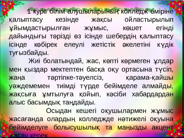  1 курс білім алушыларының колледж өміріне қалыптасу кезінде жақсы ойластырылып ұйымдастырылған жұмыс, көшет егінді дайындығы тәрізді өз ісінде шебердің қалыптасу ісінде көбірек елеулі жетістік әкелетіні күдік туғызбайды.  Жиі болатындай, жас, көпті көрмеген ұлдар мен қыздар мектептен басқа оқу ортасына түсіп, жаңа тәртіпке-тәуелсіз, қарама-қайшы уәждемемен  тиімді түрде бейімделе алмайды, жақсыға ұмтылуға қойып, кәсіби хабардардан алыс басымдық таңдайды.  Осыдан кешегі оқушылармен жұмыс жасағанда олардың колледжде нәтижелі оқуына бейімделуге болысушылық та маңызды акцент жасау керек. 