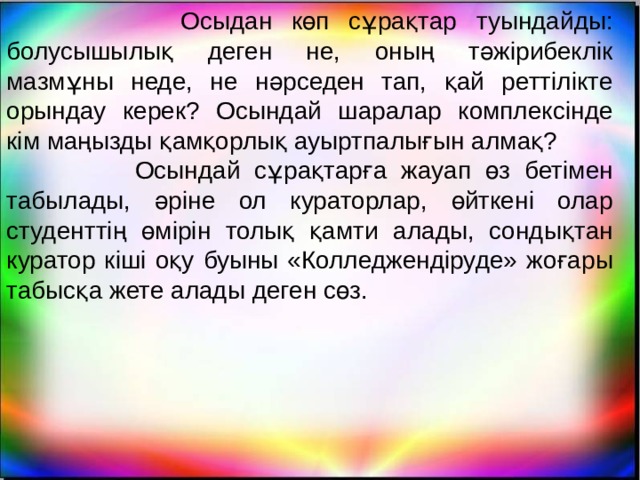  Осыдан көп сұрақтар туындайды: болусышылық деген не, оның тәжірибеклік мазмұны неде, не нәрседен тап, қай реттілікте орындау керек? Осындай шаралар комплексінде кім маңызды қамқорлық ауыртпалығын алмақ?  Осындай сұрақтарға жауап өз бетімен табылады, әріне ол кураторлар, өйткені олар студенттің өмірін толық қамти алады, сондықтан куратор кіші оқу буыны «Колледжендіруде» жоғары табысқа жете алады деген сөз. 