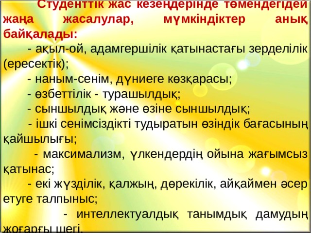      Студенттік жас кезеңдерінде төмендегідей жаңа жасалулар, мүмкіндіктер анық байқалады:  - ақыл-ой, адамгершілік қатынастағы зерделілік (ересектік);  - наным-сенім, дүниеге көзқарасы;  - өзбеттілік - турашылдық;  - сыншылдық және өзіне сыншылдық;  - ішкі сенімсіздікті тудыратын өзіндік бағасының қайшылығы;  - максимализм, үлкендердің ойына жағымсыз қатынас;  - екі жүзділік, қалжың, дөрекілік, айқаймен әсер етуге талпыныс;  - интеллектуалдық танымдық дамудың жоғарғы шегі. 