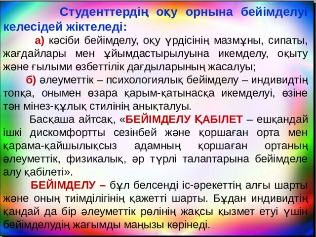  Студенттердің оқу орнына бейімделуі келесідей жіктеледі:  а) кәсіби бейімделу, оқу үрдісінің мазмұны, сипаты, жағдайлары мен ұйымдастырылуына икемделу, оқыту және ғылыми өзбеттілік дағдыларының жасалуы;  б) әлеуметтік – психологиялық бейімделу – индивидтің топқа, онымен өзара қарым-қатынасқа икемделуі, өзіне тән мінез-құлық стилінің анықталуы.  Басқаша айтсақ, « БЕЙІМДЕЛУ ҚАБІЛЕТ – ешқандай ішкі дискомфортты сезінбей және қоршаған орта мен қарама-қайшылықсыз адамның қоршаған ортаның әлеуметтік, физикалық, әр түрлі талаптарына бейімделе алу қабілеті».  БЕЙІМДЕЛУ – бұл белсенді іс-әрекеттің алғы шарты және оның тиімділігінің қажетті шарты. Бұдан индивидтің қандай да бір әлеуметтік рөлінің жақсы қызмет етуі үшін бейімделудің жағымды маңызы көрінеді. 