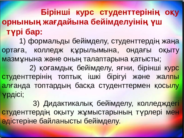  Бірінші курс студенттерінің оқу орнының жағдайына бейімделуінің үш түрі бар:  1) формальды бейімделу, студенттердің жаңа ортаға, колледж құрылымына, ондағы оқыту мазмұнына және оның талаптарына қатысты;  2) қоғамдық бейімделу, яғни, бірінші курс студенттерінің топтық ішкі бірігуі және жалпы алғанда топтардың басқа студенттермен қосылу үрдісі;  3) Дидактикалық бейімделу, колледждегі студенттердің оқыту жұмыстарының түрлері мен әдістеріне байланысты бейімделу. 