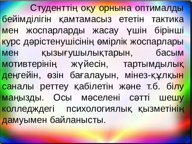  Студенттің оқу орнына оптималды бейімділігін қамтамасыз ететін тактика мен жоспарларды жасау үшін бірінші курс дәрістенушісінің өмірлік жоспарлары мен қызығушылықтарын, басым мотивтерінің жүйесін, тартымдылық деңгейін, өзін бағалауын, мінез-құлқын саналы реттеу қабілетін және т.б. білу маңызды. Осы мәселені сәтті шешу колледждегі психологиялық қызметінің дамуымен байланысты. 