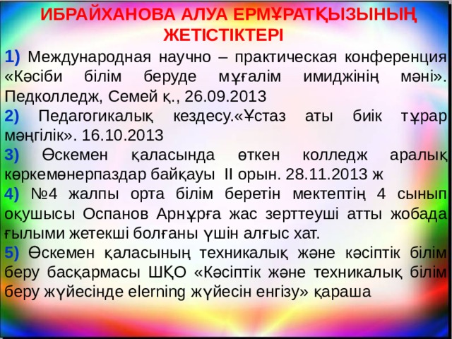  ИБРАЙХАНОВА АЛУА ЕРМҰРАТҚЫЗЫНЫҢ ЖЕТІСТІКТЕРІ 1) Международная научно – практическая конференция «Кәсіби білім беруде мұғалім имиджінің мәні». Педколледж, Семей қ., 26.09.2013 2) Педагогикалық кездесу.«Ұстаз аты биік тұрар мәңгілік». 16.10.2013 3) Өскемен қаласында өткен колледж аралық көркемөнерпаздар байқауы ІІ орын. 28.11.2013 ж 4) №4 жалпы орта білім беретін мектептің 4 сынып оқушысы Оспанов Арнұрға жас зерттеуші атты жобада ғылыми жетекші болғаны үшін алғыс хат. 5) Өскемен қаласының техникалық және кәсіптік білім беру басқармасы ШҚО «Кәсіптік және техникалық білім беру жүйесінде elerning жүйесін енгізу» қараша  