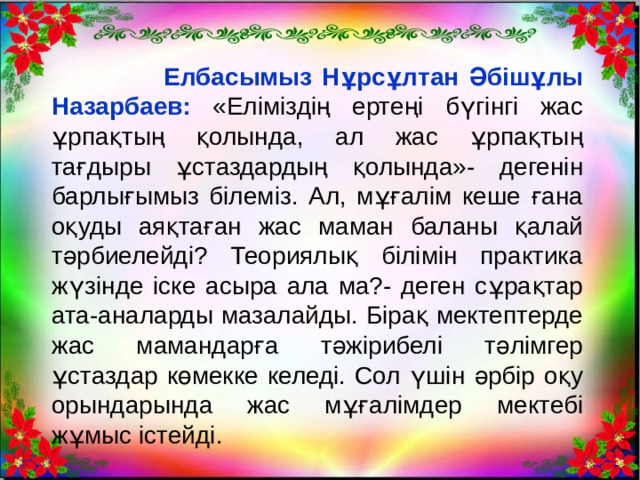  Елбасымыз Нұрсұлтан Әбішұлы Назарбаев: «Еліміздің ертеңі бүгінгі жас ұрпақтың қолында, ал жас ұрпақтың тағдыры ұстаздардың қолында»- дегенін барлығымыз білеміз. Ал, мұғалім кеше ғана оқуды аяқтаған жас маман баланы қалай тәрбиелейді? Теориялық білімін практика жүзінде іске асыра ала ма?- деген сұрақтар ата-аналарды мазалайды. Бірақ мектептерде жас мамандарға тәжірибелі тәлімгер ұстаздар көмекке келеді. Сол үшін әрбір оқу орындарында жас мұғалімдер мектебі жұмыс істейді. 