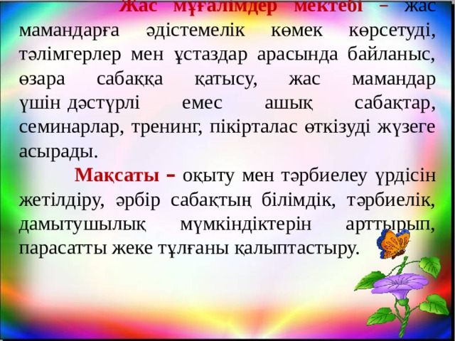  Жас мұғалімдер мектебі  –  жас мамандарға әдістемелік көмек көрсетуді, тәлімгерлер мен ұстаздар арасында байланыс, өзара сабаққа қатысу, жас мамандар үшін   дәстүрлі емес ашық сабақтар, семинарлар, тренинг, пікірталас өткізуді жүзеге асырады.  Мақсаты –  оқыту мен тәрбиелеу үрдісін жетілдіру, әрбір сабақтың білімдік, тәрбиелік, дамытушылық мүмкіндіктерін арттырып, парасатты жеке тұлғаны қалыптастыру. 