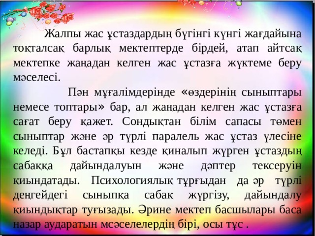  Жалпы жас ұстаздардың бүгінгі күнгі жағдайына тоқталсақ барлық мектептерде бірдей, атап айтсақ мектепке жаңадан келген жас ұстазға жүктеме беру мәселесі.  Пән мұғалімдерінде « өздерінің сыныптары немесе топтары » бар, ал жаңадан келген жас ұстазға сағат беру қажет. Сондықтан білім сапасы төмен сыныптар және әр түрлі паралель жас ұстаз үлесіне келеді. Бұл бастапқы кезде қиналып жүрген ұстаздың сабаққа дайындалуын және дәптер тексеруін қиындатады. Психологиялық   тұрғыдан да   әр түрлі деңгейдегі сыныпқа сабақ жүргізу, дайындалу қиындықтар туғызады. Әрине мектеп басшылары баса назар аударатын мсәселелердің бірі, осы тұс . 