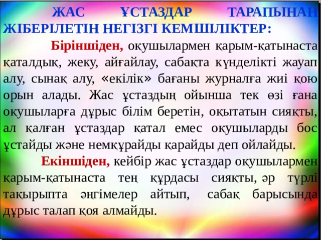         ЖАС ҰСТАЗДАР ТАРАПЫНАН ЖІБЕРІЛЕТІН НЕГІЗГІ КЕМШІЛІКТЕР:  Біріншіден,   оқушылармен қарым-қатынаста қаталдық, жеку, айғайлау, сабақта күнделікті жауап алу, сынақ алу, « екілік » бағаны журналға жиі қою орын алады. Жас ұстаздың ойынша тек өзі ғана оқушыларға дұрыс білім беретін, оқытатын сияқты, ал қалған ұстаздар қатал емес оқушыларды бос ұстайды және немқұрайды қарайды деп ойлайды.  Екіншіден, кейбір жас ұстаздар оқушылармен қарым-қатынаста тең құрдасы сияқты,   әр түрлі тақырыпта әңгімелер айтып,   сабақ барысында дұрыс талап қоя алмайды. 