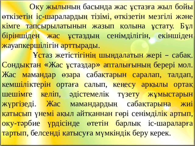  Оқу жылының басында жас ұстазға жыл бойы өткізетін іс-шаралардың тізімі,   өткізетін мезгілі және кімге тапсырылатынын жазып қолына ұстату. Бұл біріншіден жас ұстаздың сенімділігін, екіншіден жауапкершілігін арттырады.  Ұстаз жетістігінің шыңдалатын жері – сабақ. Сондықтан « Жас ұстаздар » апталығының берері мол. Жас мамандар өзара сабақтарын саралап, талдап, кемшіліктерін ортаға салып, кеңесу арқылы ортақ шешімге келіп, әдістемелік түзету жұмыстарын жүргізеді. Жас мамандардың сабақтарына жиі қатысып үнемі ақыл айтқаннан гөрі сенімділік артып, оқу-тәрбие үрдісінде өтетін барлық іс-шараларға тартып, белсенді қатысуға мүмкіндік беру керек. 