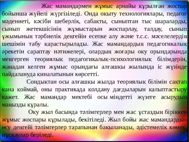  Жас мамандармен жұмыс арнайы құрылған жоспар бойынша жүйелі жүргізіледі. Онда оқыту технологиялары, педагог мәдениеті, кәсіби шеберлік, сабақты, сыныптан тыс шараларды, сынып жетекшісінің жұмыстарын жоспарлау, талдау, сынып ұжымының тәрбиелік деңгейін есепке алу және т.с.с. мәселелердің шешімін табу қарастырылады. Жас мамандардың педагогикалық әрекетін сараптау нәтижелері, олардың жоғары оқу орындарында меңгерген теориялық педагогикалық-психологиялық білімдерін, жаңадан келген жұмыс орындағы алғашқы жылында іс жүзінде пайдалануда қиналатынын көрсетті.  Сондықтан осы алғашқы жылда теориялық білімін сақтап қана қоймай, оны практикада қолдану дағдыларын қалыптастыру қажет. Жас мамандар мектебі осы   міндетті жүзеге асырудың маңызды құралы.  Оқу жыл басында тәлімгерлер мен жас ұстаздың біріккен жұмыс жоспары құрылады, бекітіледі. Жыл бойы   жас мамандардың өсу деңгейі тәлімгерлер тарапынан бақыланады, әдістемелік көмек, нұсқаулар беріледі. 