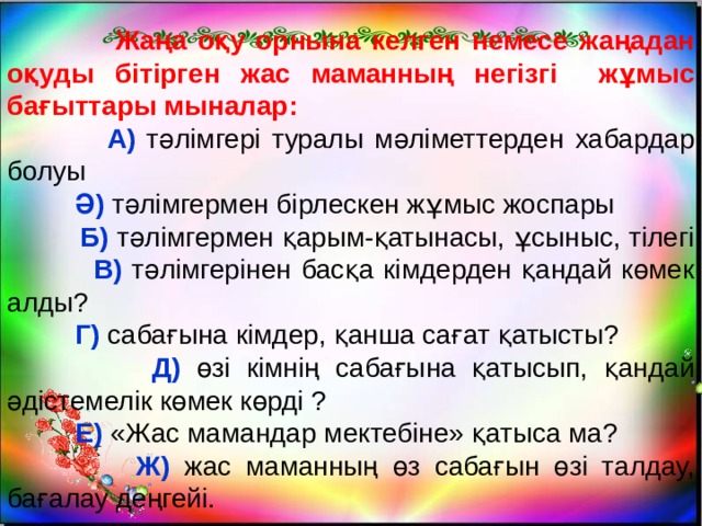  Жаңа оқу орнына келген немесе жаңадан оқуды бітірген жас маманның негізгі жұмыс бағыттары мыналар:  А) тәлімгері туралы мәліметтерден хабардар болуы  Ә) тәлімгермен бірлескен жұмыс жоспары  Б) тәлімгермен қарым-қатынасы, ұсыныс, тілегі  В) тәлімгерінен басқа кімдерден қандай көмек алды?  Г) сабағына кімдер, қанша сағат қатысты?  Д) өзі кімнің сабағына қатысып, қандай әдістемелік көмек көрді ?  Е) «Жас мамандар мектебіне» қатыса ма?  Ж) жас маманның өз сабағын өзі талдау, бағалау деңгейі. 