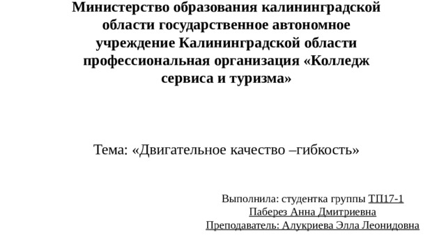 Министерство образования калининградской области государственное автономное учреждение Калининградской области профессиональная организация «Колледж сервиса и туризма»         Тема: «Двигательное качество –гибкость» Выполнила: студентка группы ТП17-1  Паберез Анна Дмитриевна  Преподаватель: Алукриева Элла Леонидовна 