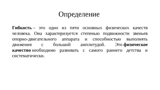 Определение Гибкость  – это одно из пяти основных физических качеств человека. Она характеризуется степенью подвижности звеньев опорно-двигательного аппарата и способностью выполнять движения с большой амплитудой. Это  физическое качество  необходимо развивать с самого раннего детства и систематически. 