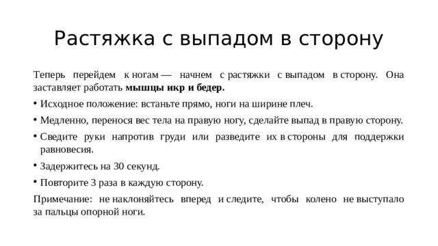 Растяжка с выпадом в сторону Tеперь перейдем к ногам — начнем с растяжки с выпадом в сторону. Она заставляет работать  мышцы икр и бедер. Исходное положение: встаньте прямо, ноги на ширине плеч. Медленно, перенося вес тела на правую ногу, сделайте выпад в правую сторону. Сведите руки напротив груди или разведите их в стороны для поддержки равновесия. Задержитесь на 30 секунд. Повторите 3 раза в каждую сторону. Примечание: не наклоняйтесь вперед и следите, чтобы колено не выступало за пальцы опорной ноги. 