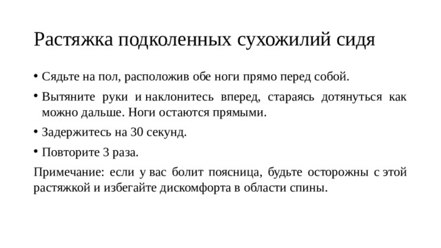 Растяжка подколенных сухожилий сидя Сядьте на пол, расположив обе ноги прямо перед собой. Вытяните руки и наклонитесь вперед, стараясь дотянуться как можно дальше. Ноги остаются прямыми. Задержитесь на 30 секунд. Повторите 3 раза. Примечание: если у вас болит поясница, будьте осторожны с этой растяжкой и избегайте дискомфорта в области спины. 