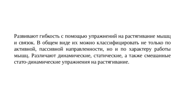 Развивают гибкость с помощью упражнений на растягивание мышц и связок. В общем виде их можно классифицировать не только по активной, пассивной направленности, но и по характеру работы мышц. Различают динамические, статические, а также смешанные стато-динамические упражнения на растягивание. 